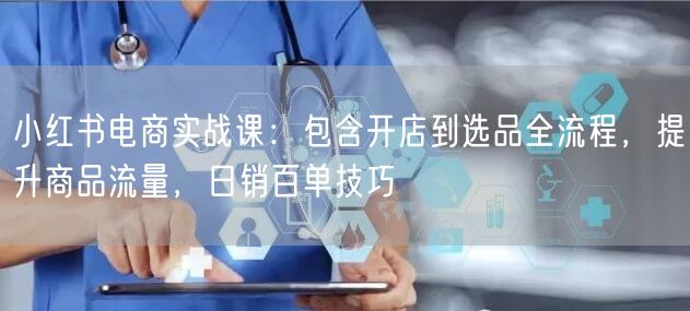 小红书电商实战课：包含开店到选品全流程，提升商品流量，日销百单技巧