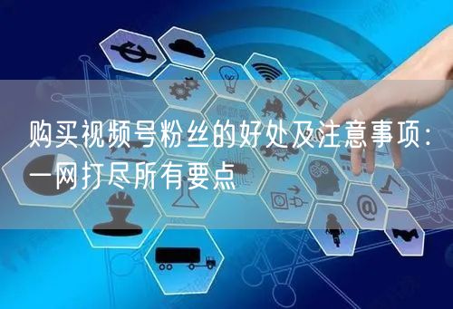 购买视频号粉丝的好处及注意事项:一网打尽所有要点