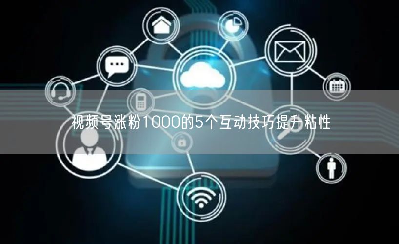 视频号涨粉1000的5个互动技巧提升粘性