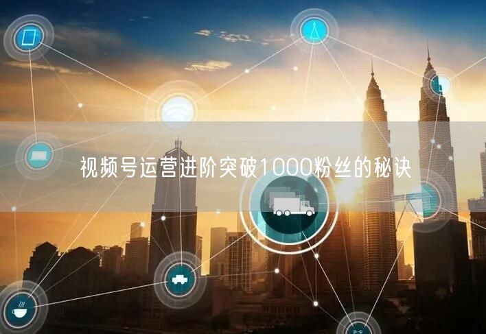 视频号运营进阶突破1000粉丝的秘诀