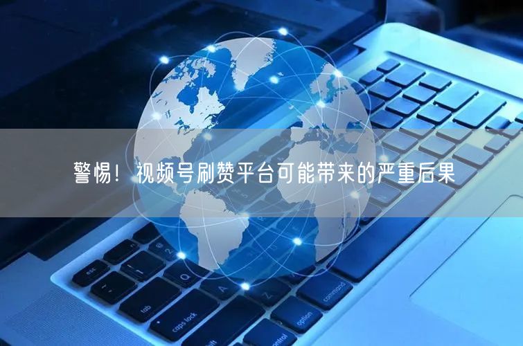 警惕!视频号刷赞平台可能带来的严重后果