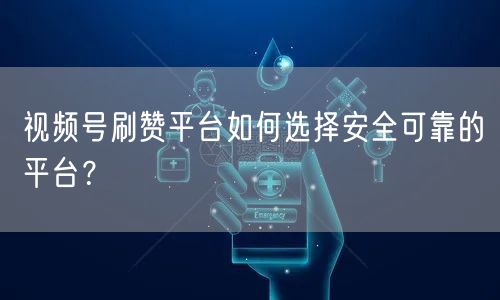 视频号刷赞平台如何选择安全可靠的平台?