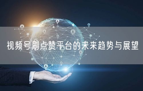 视频号刷点赞平台的未来趋势与展望